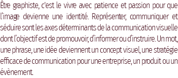 Être graphiste, c'est le vivre avec patience et passion pour que l’image devienne une identité. Représenter, communiquer et séduire sont les axes déterminants de la communication visuelle dont l’objectif est de promouvoir, d’informer ou d’instruire. Un mot, une phrase, une idée deviennent un concept visuel, une stratégie efficace de communication pour une entreprise, un produit ou un évènement.