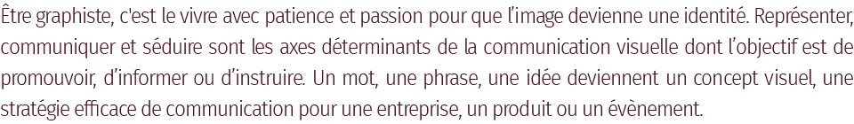 Être graphiste, c'est le vivre avec patience et passion pour que l’image devienne une identité. Représenter, communiquer et séduire sont les axes déterminants de la communication visuelle dont l’objectif est de promouvoir, d’informer ou d’instruire. Un mot, une phrase, une idée deviennent un concept visuel, une stratégie efficace de communication pour une entreprise, un produit ou un évènement.