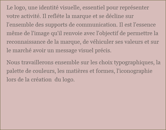 Le logo, une identité visuelle, essentiel pour représenter votre activité. Il refléte la marque et se décline sur l'ensemble des supports de communication. Il est l'essence même de l'image qu'il renvoie avec l'objectif de permettre la reconnaissance de la marque, de véhiculer ses valeurs et sur le marché avoir un message visuel précis. Nous travaillerons ensemble sur les choix typographiques, la palette de couleurs, les matières et formes, l'iconographie lors de la création du logo. 