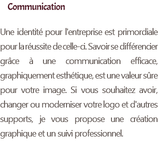 Communication Une identité pour l'entreprise est primordiale pour la réussite de celle-ci. Savoir se différencier grâce à une communication efficace, graphiquement esthétique, est une valeur sûre pour votre image. Si vous souhaitez avoir, changer ou moderniser votre logo et d'autres supports, je vous propose une création graphique et un suivi professionnel.