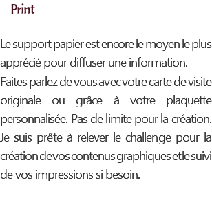 Print Le support papier est encore le moyen le plus apprécié pour diffuser une information. Faites parlez de vous avec votre carte de visite originale ou grâce à votre plaquette personnalisée. Pas de limite pour la création. Je suis prête à relever le challenge pour la création de vos contenus graphiques et le suivi de vos impressions si besoin.