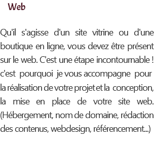 Web Qu'il s'agisse d'un site vitrine ou d'une boutique en ligne, vous devez être présent sur le web. C'est une étape incontournable ! c'est pourquoi je vous accompagne pour la réalisation de votre projet et la conception, la mise en place de votre site web. (Hébergement, nom de domaine, rédaction des contenus, webdesign, référencement...)