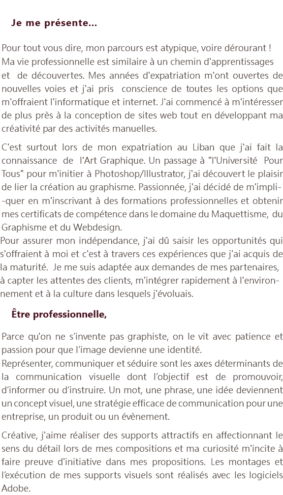  Je me présente... Pour tout vous dire, mon parcours est atypique, voire dérourant ! Ma vie professionnelle est similaire à un chemin d'apprentissages et de découvertes. Mes années d'expatriation m'ont ouvertes de nouvelles voies et j'ai pris conscience de toutes les options que m'offraient l'informatique et internet. J'ai commencé à m'intéresser de plus près à la conception de sites web tout en développant ma créativité par des activités manuelles. C'est surtout lors de mon expatriation au Liban que j'ai fait la connaissance de l'Art Graphique. Un passage à "l'Université Pour Tous" pour m'initier à Photoshop/Illustrator, j'ai découvert le plaisir de lier la création au graphisme. Passionnée, j'ai décidé de m'impli- -quer en m'inscrivant à des formations professionnelles et obtenir mes certificats de compétence dans le domaine du Maquettisme, du Graphisme et du Webdesign. Pour assurer mon indépendance, j'ai dû saisir les opportunités qui s'offraient à moi et c'est à travers ces expériences que j'ai acquis de la maturité. Je me suis adaptée aux demandes de mes partenaires, à capter les attentes des clients, m'intégrer rapidement à l'environ-nement et à la culture dans lesquels j'évoluais. Être professionnelle, Parce qu'on ne s’invente pas graphiste, on le vit avec patience et passion pour que l’image devienne une identité. Représenter, communiquer et séduire sont les axes déterminants de la communication visuelle dont l’objectif est de promouvoir, d’informer ou d’instruire. Un mot, une phrase, une idée deviennent un concept visuel, une stratégie efficace de communication pour une entreprise, un produit ou un évènement. Créative, j'aime réaliser des supports attractifs en affectionnant le sens du détail lors de mes compositions et ma curiosité m'incite à faire preuve d'initiative dans mes propositions. Les montages et l’exécution de mes supports visuels sont réalisés avec les logiciels Adobe.