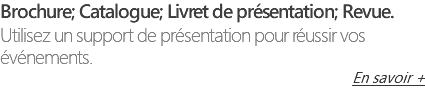 Brochure; Catalogue; Livret de présentation; Revue. Utilisez un support de présentation pour réussir vos événements. En savoir +